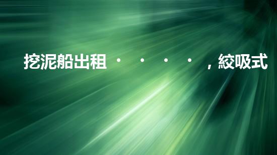 挖泥船出租，絞吸式挖泥船租賃價格